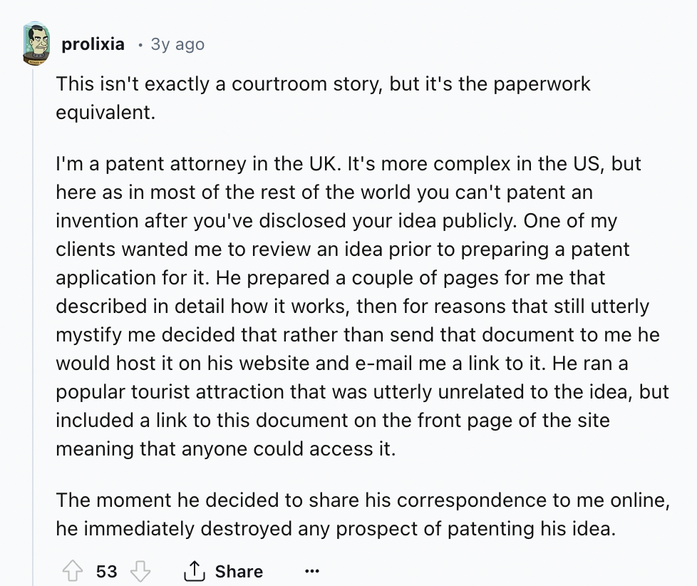 document - prolixia 3y ago This isn't exactly a courtroom story, but it's the paperwork equivalent. I'm a patent attorney in the Uk. It's more complex in the Us, but here as in most of the rest of the world you can't patent an invention after you've discl